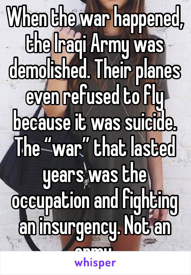 When the war happened, the Iraqi Army was demolished. Their planes even refused to fly because it was suicide. The “war” that lasted years was the occupation and fighting an insurgency. Not an army. 