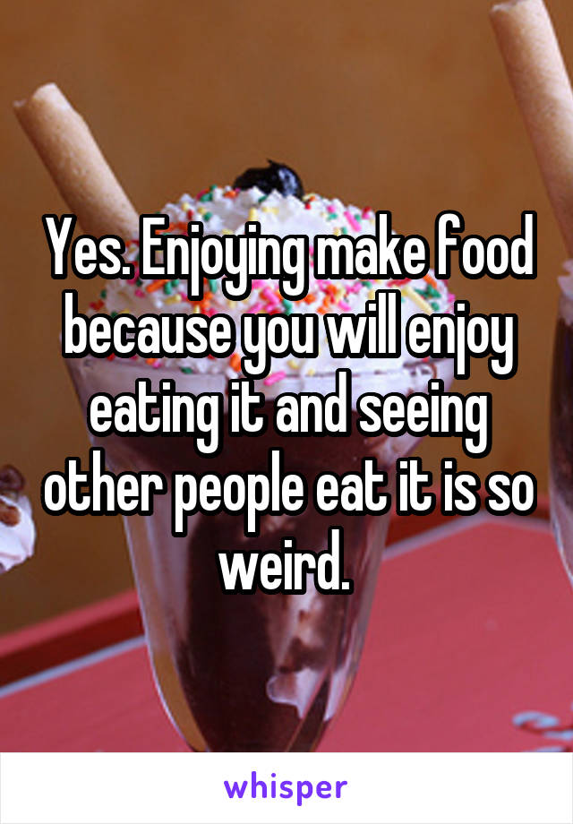 Yes. Enjoying make food because you will enjoy eating it and seeing other people eat it is so weird. 