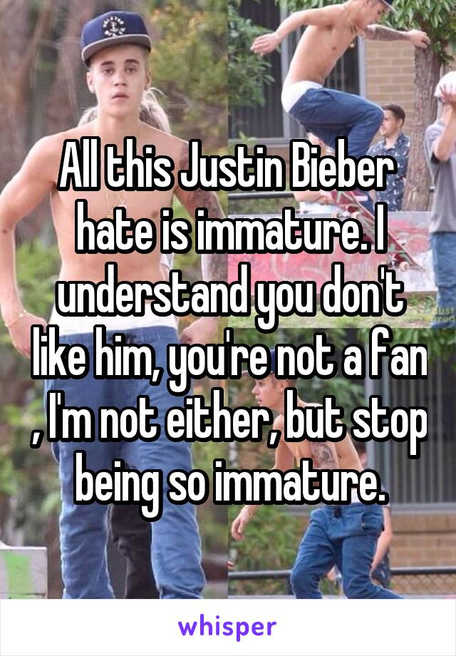 All this Justin Bieber  hate is immature. I understand you don't like him, you're not a fan , I'm not either, but stop being so immature.