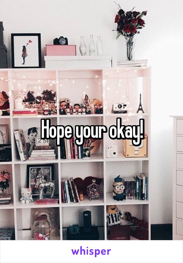 Hope your okay!