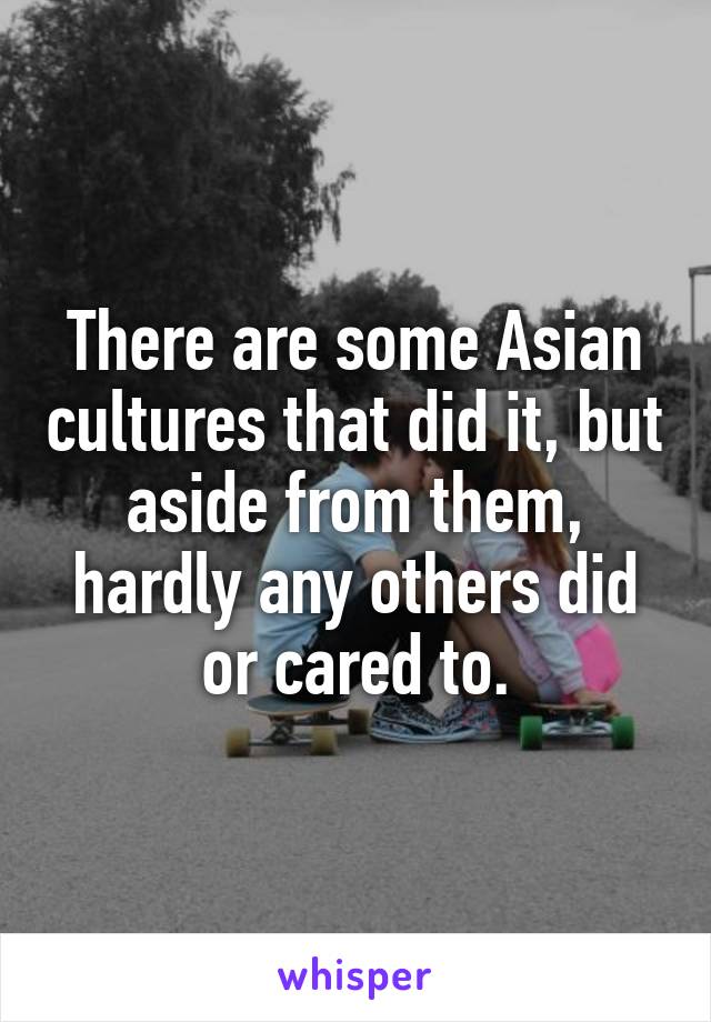 There are some Asian cultures that did it, but aside from them, hardly any others did or cared to.