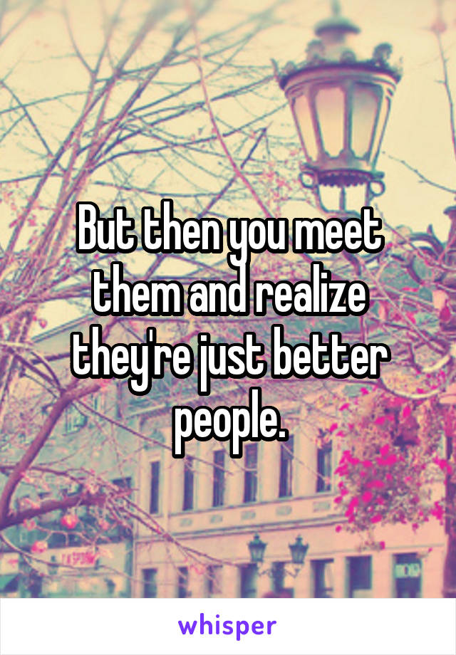 But then you meet them and realize they're just better people.