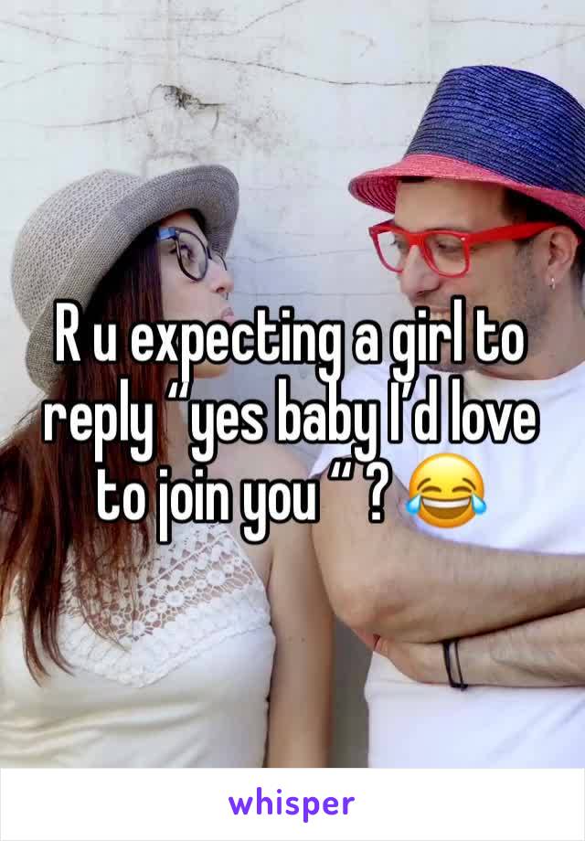 R u expecting a girl to reply “yes baby I’d love to join you “ ? 😂