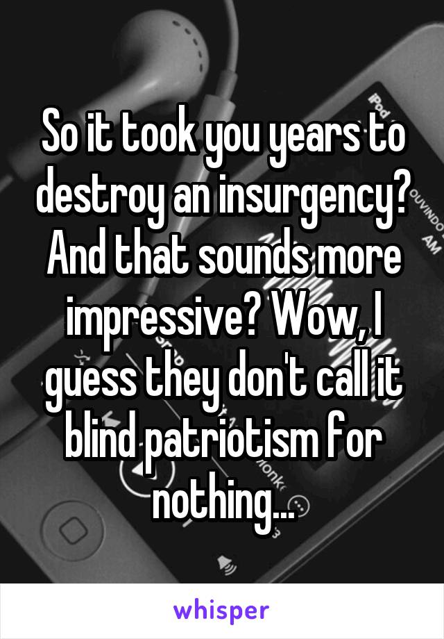 So it took you years to destroy an insurgency? And that sounds more impressive? Wow, I guess they don't call it blind patriotism for nothing...