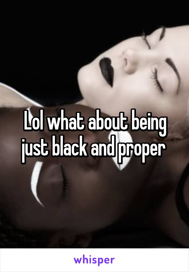 Lol what about being just black and proper 