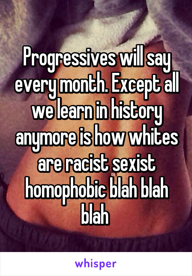 Progressives will say every month. Except all we learn in history anymore is how whites are racist sexist homophobic blah blah blah 