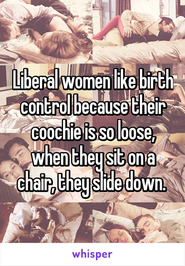 Liberal women like birth control because their coochie is so loose, when they sit on a chair, they slide down. 