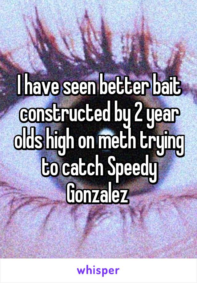 I have seen better bait constructed by 2 year olds high on meth trying to catch Speedy Gonzalez 
