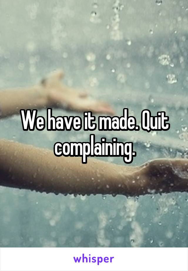 We have it made. Quit complaining.