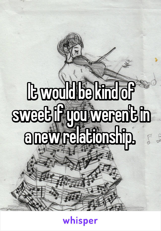 It would be kind of sweet if you weren't in a new relationship. 