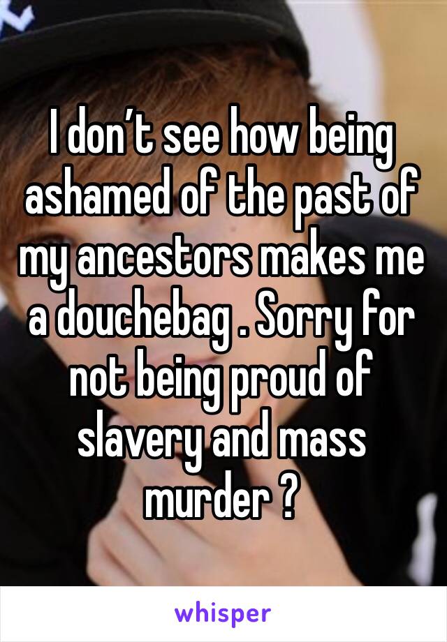 I don’t see how being ashamed of the past of my ancestors makes me a douchebag . Sorry for not being proud of slavery and mass murder ? 