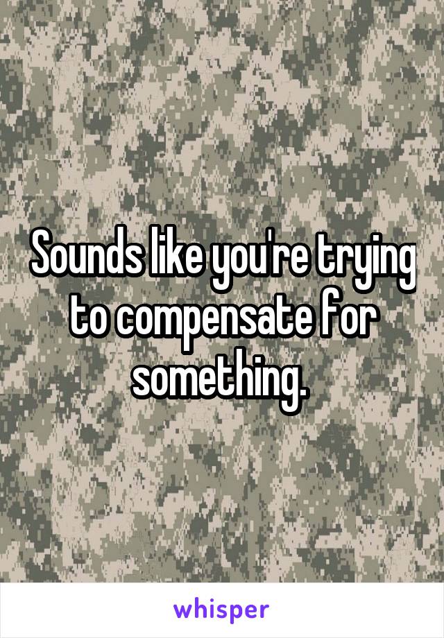 Sounds like you're trying to compensate for something. 