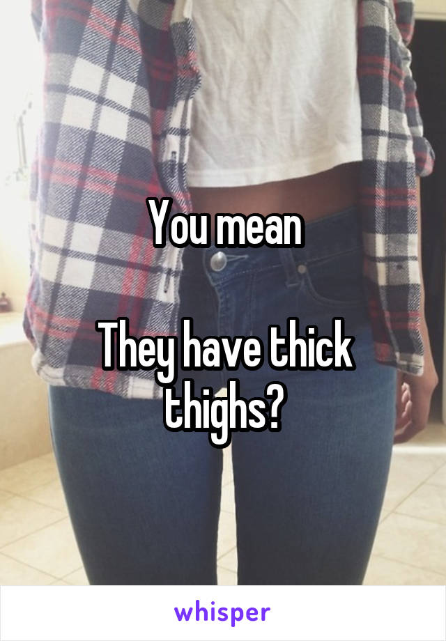 You mean

They have thick thighs?