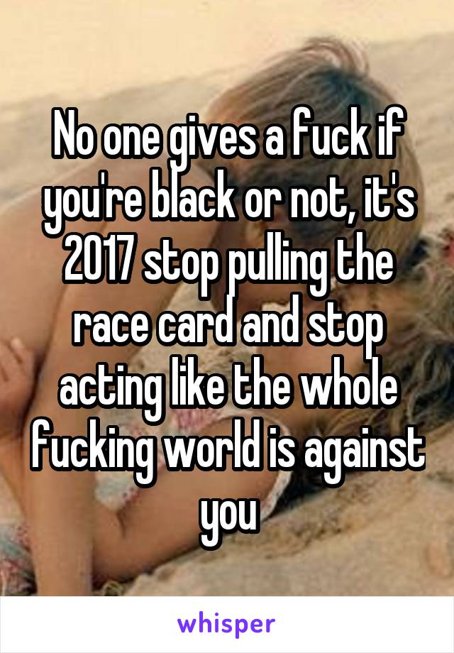 No one gives a fuck if you're black or not, it's 2017 stop pulling the race card and stop acting like the whole fucking world is against you