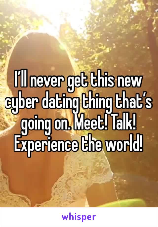 I’ll never get this new cyber dating thing that’s going on. Meet! Talk! Experience the world! 