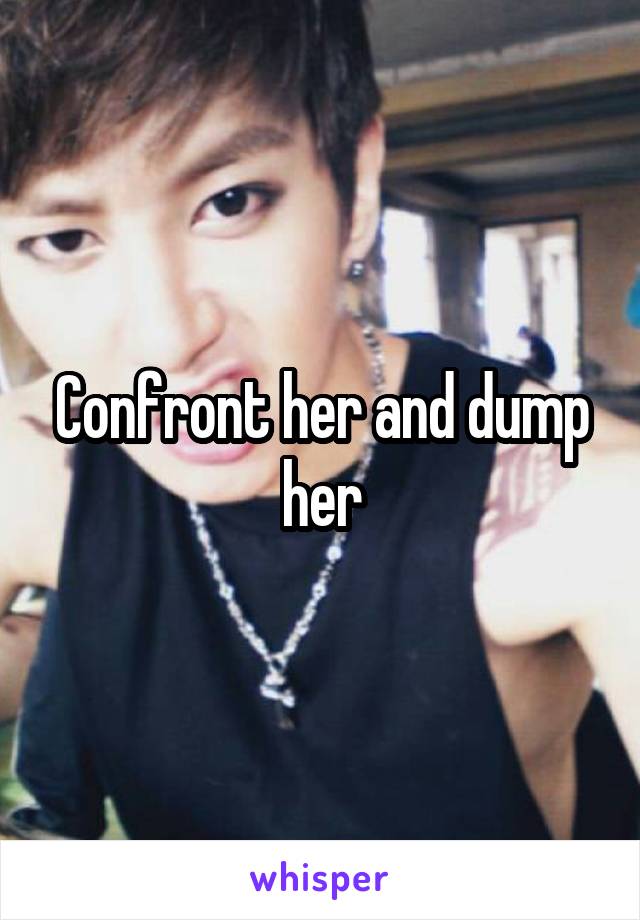 Confront her and dump her