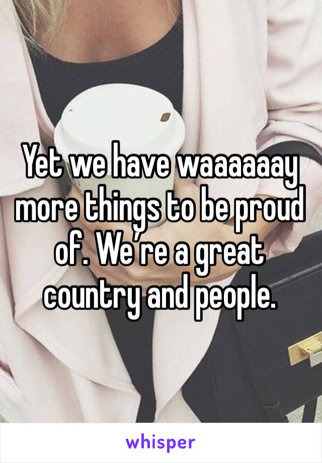 Yet we have waaaaaay more things to be proud of. We’re a great country and people. 