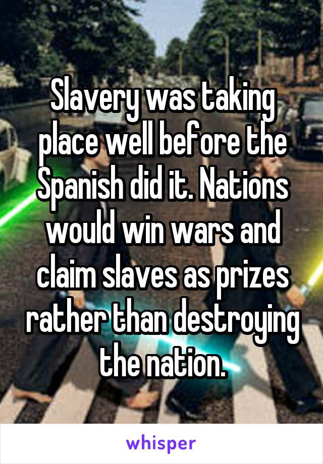 Slavery was taking place well before the Spanish did it. Nations would win wars and claim slaves as prizes rather than destroying the nation.