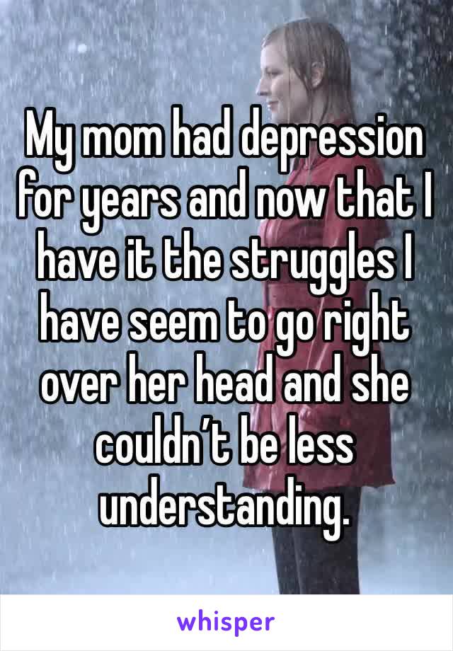My mom had depression for years and now that I have it the struggles I have seem to go right over her head and she couldn’t be less understanding.