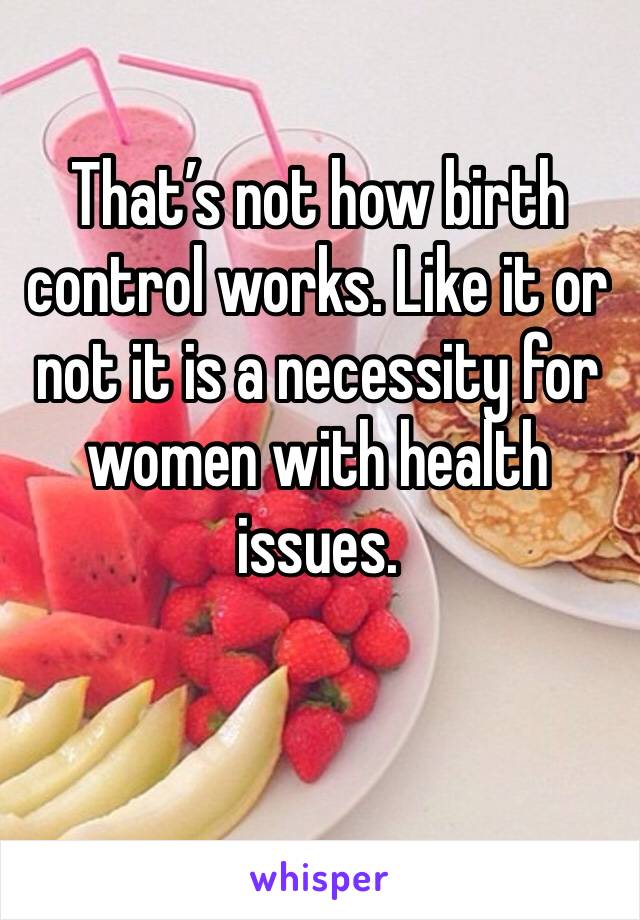 That’s not how birth control works. Like it or not it is a necessity for women with health issues.