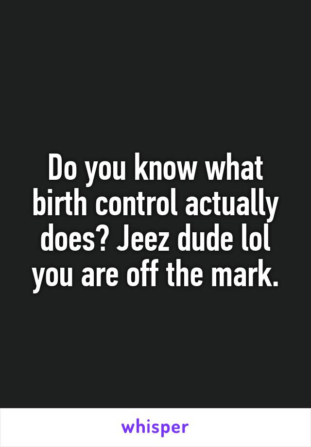 Do you know what birth control actually does? Jeez dude lol you are off the mark.