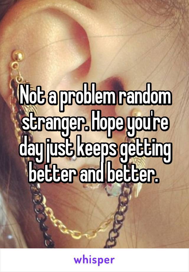 Not a problem random stranger. Hope you're day just keeps getting better and better. 
