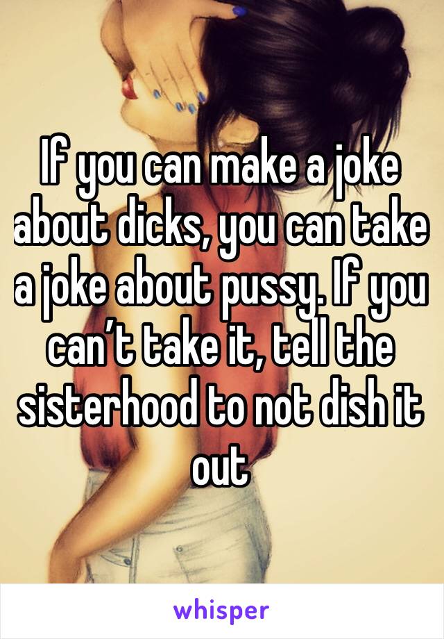 If you can make a joke about dicks, you can take a joke about pussy. If you can’t take it, tell the sisterhood to not dish it out 