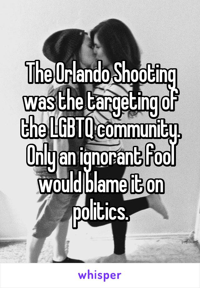 The Orlando Shooting was the targeting of the LGBTQ community. Only an ignorant fool would blame it on politics.