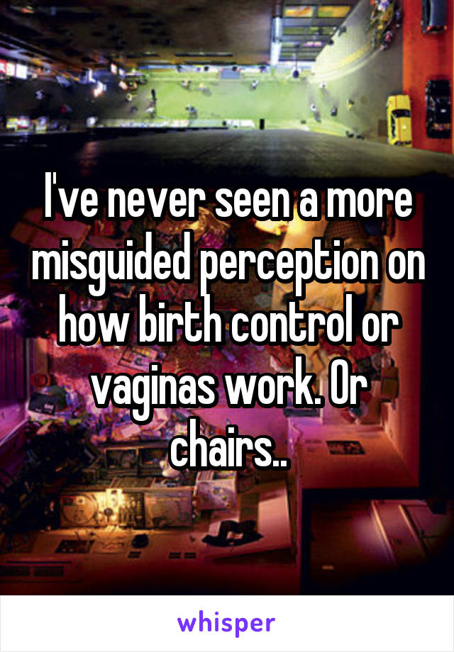 I've never seen a more misguided perception on how birth control or vaginas work. Or chairs..