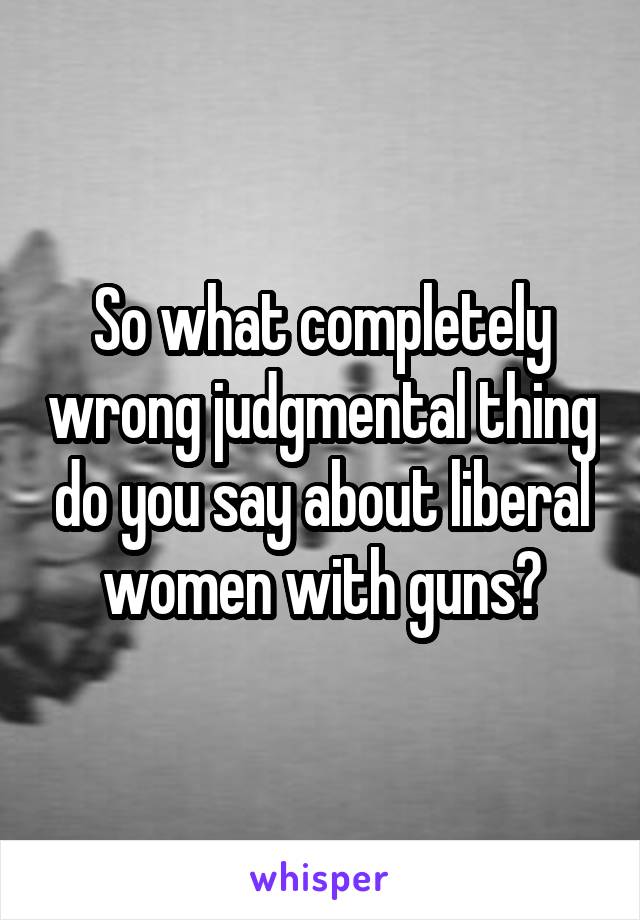 So what completely wrong judgmental thing do you say about liberal women with guns?