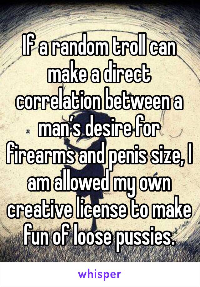 If a random troll can make a direct correlation between a man’s desire for firearms and penis size, I am allowed my own creative license to make fun of loose pussies. 