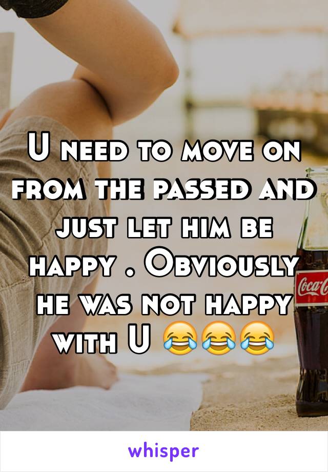 U need to move on from the passed and just let him be happy . Obviously he was not happy with U 😂😂😂