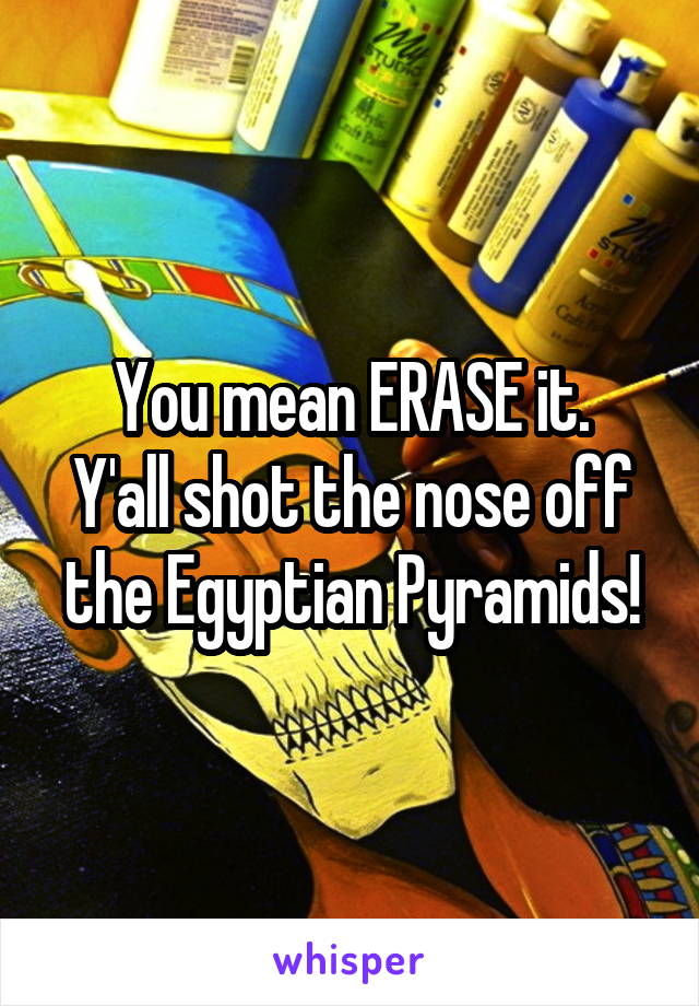 You mean ERASE it.
Y'all shot the nose off the Egyptian Pyramids!