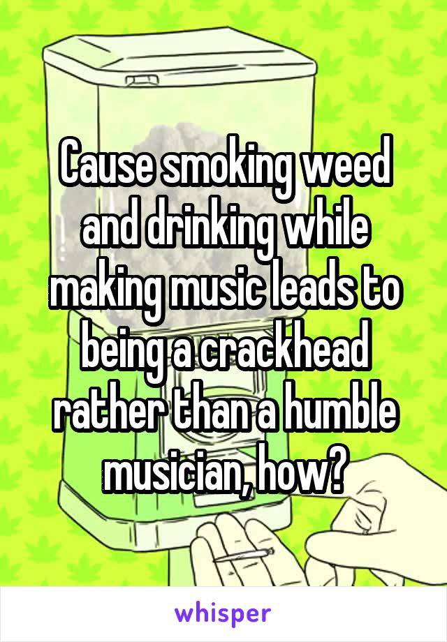 Cause smoking weed and drinking while making music leads to being a crackhead rather than a humble musician, how?