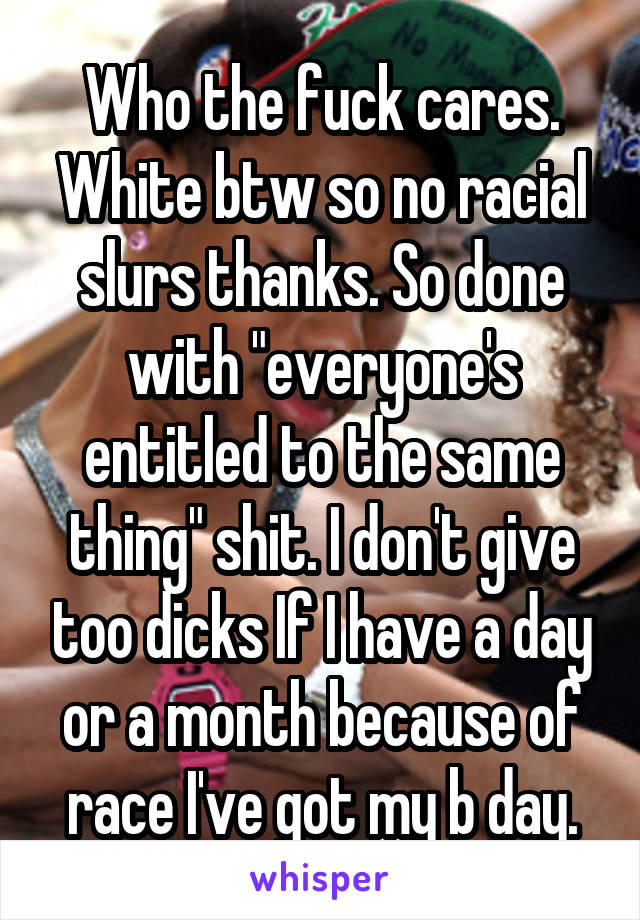 Who the fuck cares. White btw so no racial slurs thanks. So done with "everyone's entitled to the same thing" shit. I don't give too dicks If I have a day or a month because of race I've got my b day.