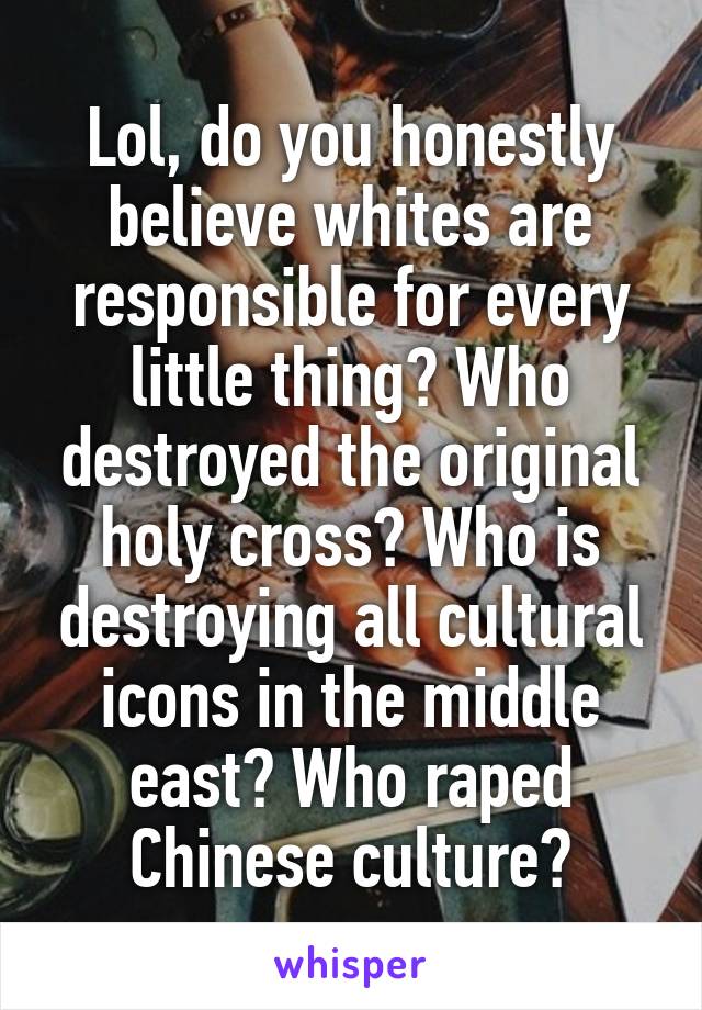Lol, do you honestly believe whites are responsible for every little thing? Who destroyed the original holy cross? Who is destroying all cultural icons in the middle east? Who raped Chinese culture?