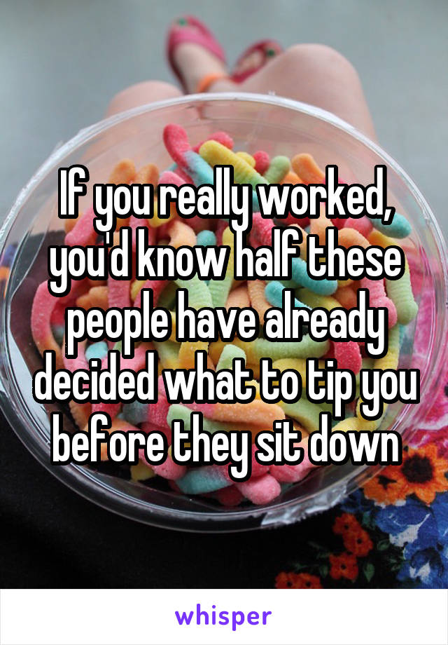 If you really worked, you'd know half these people have already decided what to tip you before they sit down