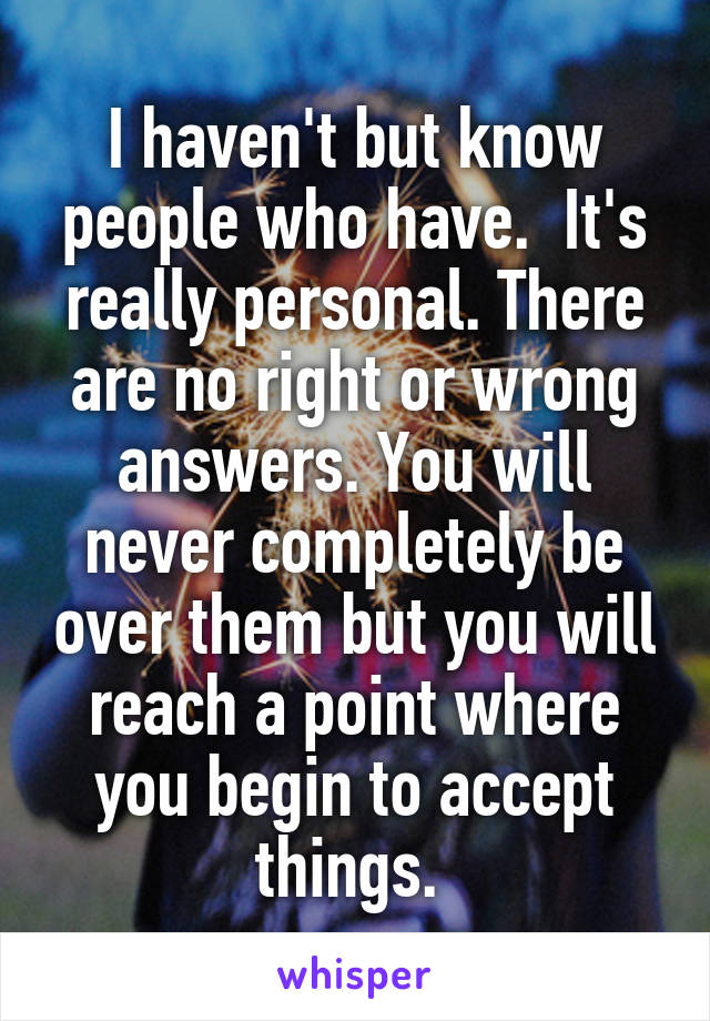 I haven't but know people who have.  It's really personal. There are no right or wrong answers. You will never completely be over them but you will reach a point where you begin to accept things. 