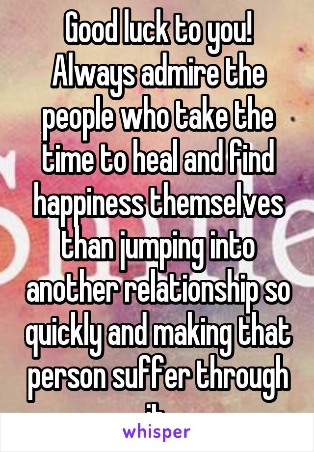 Good luck to you! Always admire the people who take the time to heal and find happiness themselves than jumping into another relationship so quickly and making that person suffer through it 