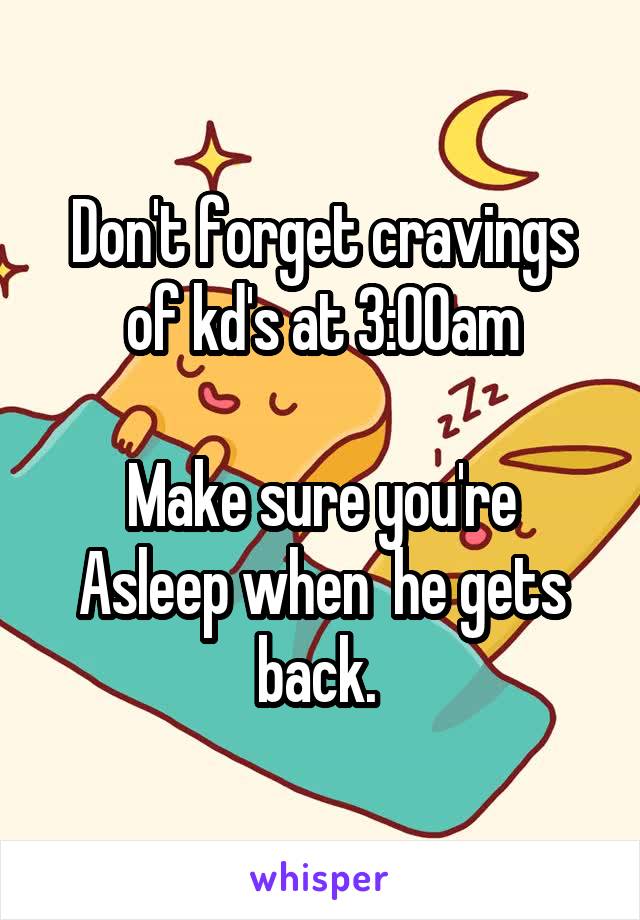 Don't forget cravings of kd's at 3:00am

Make sure you're Asleep when  he gets back. 