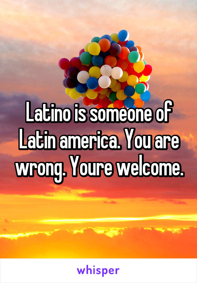 Latino is someone of Latin america. You are wrong. Youre welcome.