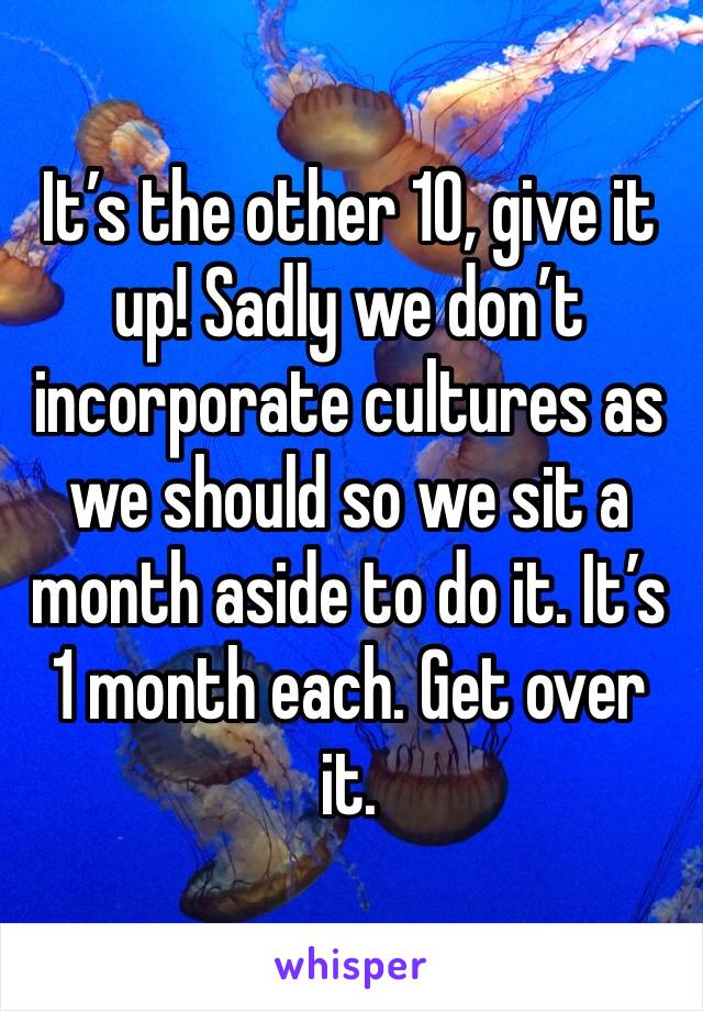 It’s the other 10, give it up! Sadly we don’t incorporate cultures as we should so we sit a month aside to do it. It’s 1 month each. Get over it.