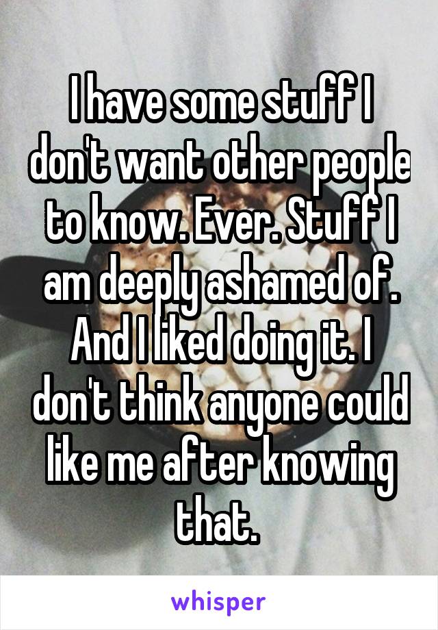 I have some stuff I don't want other people to know. Ever. Stuff I am deeply ashamed of. And I liked doing it. I don't think anyone could like me after knowing that. 