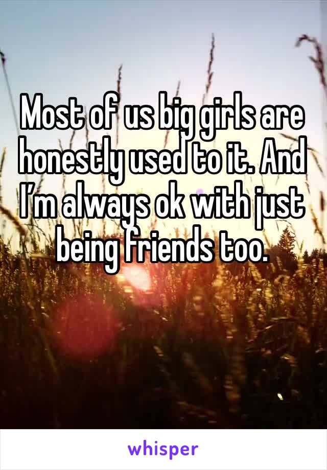 Most of us big girls are honestly used to it. And I’m always ok with just being friends too. 