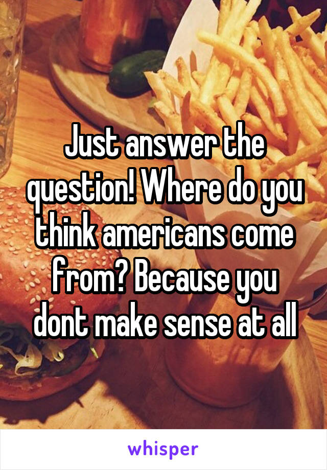 Just answer the question! Where do you think americans come from? Because you dont make sense at all