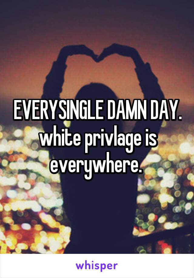 EVERYSINGLE DAMN DAY. white privlage is everywhere. 