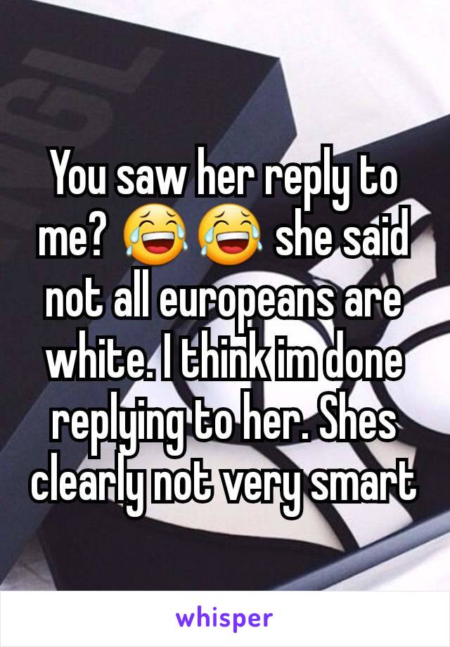 You saw her reply to me? 😂😂 she said not all europeans are white. I think im done replying to her. Shes clearly not very smart