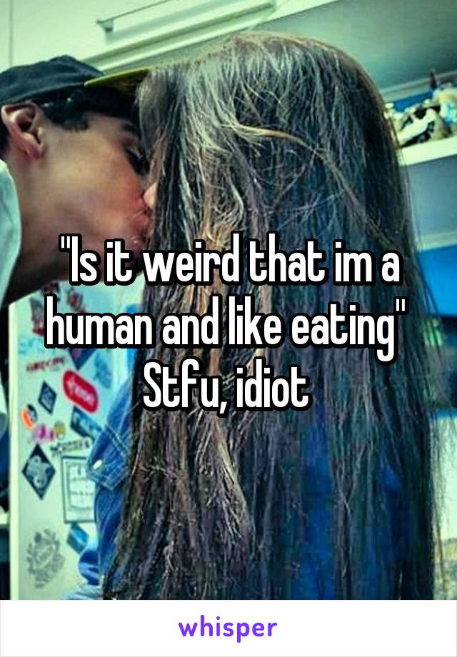 "Is it weird that im a human and like eating" 
Stfu, idiot 