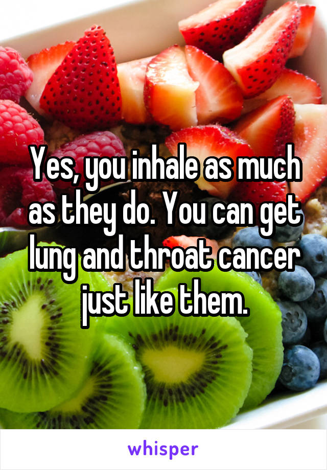 Yes, you inhale as much as they do. You can get lung and throat cancer just like them.