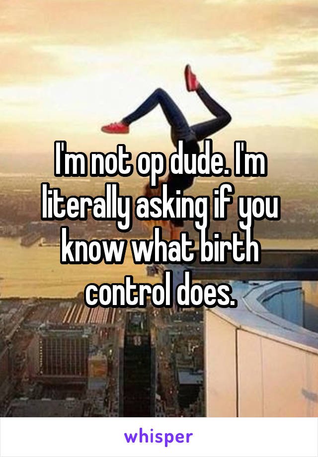 I'm not op dude. I'm literally asking if you know what birth control does.